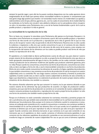 40
Ministerio de Educación
siempre ha querido negar y para ello les ha puesto nombres despectivos con los cuales aparecen ahora
estigmatizados de tal modo que quienes tienen racionalidad moderna no piensen ni remotamente que
esta gente tenga algo positivo que enseñar a la humanidad, mucho menos a la modernidad. Los apodos y
sobrenombres como brujos,adivinos,agoreros,etc.,con los cuales el conocimiento de la modernidad los
ha nombrado, no ha hecho sino encubrir esta sabiduría milenaria con la cual podemos ahora recuperar
no sólo a la naturaleza como Pachamama, sino a una de las fuentes fundamentales a partir de la cual es
posible producir y reproducir la vida en general.
La racionalidad de la reproducción de la vida
Pero no basta con recuperar la naturaleza como Pachamama, ello apenas es el principio. Recuperar a la
naturaleza como Pachamama es recuperar el horizonte a partir del cual es posible producir y reproducir
una forma de vida acorde con la producción y reproducción de la vida en general. De lo que se trata
ahora es de recuperar nuestra vida,recuperando la vida de la Pachamama.Hacemos esto no sólo cuando
la cuidamos y respetamos a ella, sino que cuando consumimos lo que en el contexto de esta relación
producimos, que es de la reproducción de la vida tanto de ella como de la nuestra, y esto empieza con
la recuperación del sistema de los alimentos con los cuales es posible producir esta forma de vida que
tiende a la reproducción de la vida.
El capitalismo y la modernidad se dieron perfectamente cuenta de ello; por eso, para destruir nuestro
propio sistema de los alimentos, produjeron no sólo su propia forma de alimentación, sino que ahora se
están apropiando sistemáticamente del agua, la tierra y las semillas con las cuales controlar sistemática-
mente la producción de los alimentos modernos (de aquellos que producen solamente ganancias, pero
no vida).Porque cuando los consumimos,consumimos esa forma de producción,consumimos ese conte-
nido, es decir, esa lógica y forma de vida, o sea la intencionalidad contenida en esa forma de producción.
Dicho de otro modo,cuando consumimos los alimentos de acuerdo a la lógica capitalista de producción,
lo que también consumimos,o sea comemos,es esa forma de producción,la cual se incorpora en nuestra
subjetividad como su contenido. Por eso luego nuestro consumo incrementa y fomenta la producción
capitalista. Cuando sucede esto, es decir, cuando nuestra subjetividad se alimenta de este contenido, es
lógico que desechemos y despreciemos no solamente la producción de nuestro propio sistema andino-
amazónico de los alimentos, sino también su consumo.
No estamos diciendo solamente que hay que consumir lo nuestro, no; lo que estamos diciendo es que
nuestro sistema de los alimentos hay que producirlos de acuerdo a la lógica de producción andino-
amazónica, para que esta forma de producción se convierta en el contenido de nuestra subjetividad y así
nuestro consumo produzca la producción y reproducción de nuestra propia forma de producir no sólo
una forma de economía, sino también nuestra propia forma de vida.
Porque en el alimento no están contenidos solamente los nutrientes, minerales y proteínas propios de
tal o cual alimento,sino que también está contenida la intencionalidad con la cual fueron producidos esos
alimentos por los productores. Esto, aunque no lo vemos en el alimento cuando lo compramos o consu-
mimos,sin embargo está contenido en él,y cuando lo consumimos o comemos,nos comemos también la
intencionalidad con la cual fue producido ese alimento. Esto es lo que sucede con el capitalismo cuando
convierte al alimento que sirve para reproducir la vida, en mercancía que sólo sirve para reproducir el
capital. Cuando comemos este alimento-mercancía, lo que comemos es lo que está contenido en esa
mercancía, que es el capitalismo; es decir, cuando comemos el alimento-mercancía-capitalista, lo que
comemos son las relaciones capitalistas de producción contenidas en esa mercancía-alimento, el cual se
transforma luego en contenido de nuestra subjetividad. Por eso es que así como el alimento capitalista
 