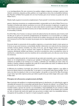 42
Ministerio de Educación
y es interdependiente. De esta conciencia los pueblos indígena originarios emergen y generan toda
relación económica, educativa, jurídica, política y en la agricultura; como dice el presidente boliviano
Evo Morales:“la Madre Tierra puede vivir sin el ser humano, pero el ser humano no puede vivir sin la
Madre Tierra”.
Desde el ayllu se genera la economía complementaria.“Suma (¡amaña” en términos económicos significa:
generar relaciones económicas en complementariedad y reciprocidad con la vida, la MadreTierra, la co-
munidad y la familia; toda relación económica no es con el fin de acumular el capital por el capital, sino
esencialmente para preservar la vida, por lo tanto toda relación económica no sólo debe estar enmar-
cada en leyes económicas de interés humano, sino en leyes naturales que cuiden la vida, la MadreTierra,
la comunidad y la familia.
En elVivir Bien, el ser humano no está por encima de todas las formas de existencia, está al mismo nivel
de ellas; por lo tanto en la economía complementaria, los beneficios no se circunscriben a la unidad y
estructura social humana, sino que están en función de la unidad y estructura de vida (es decir, más allá
de lo humano).En elVivir Bien no existen las jerarquías sino las responsabilidades naturales complemen-
tarias.
Economía desde la cosmovisión de los pueblos originarios, y en particular desde la visión aymara es
la forma en que seres humanos y comunidades deciden relacionarse con todas las formas existencia;
animales, insectos, plantas, montañas, ríos, selva, el aire, etc., que de ninguna manera son “recursos”,
sino seres que viven y que se merecen todo respeto. Se relacionan de forma complementaria y
recíproca, decidiendo también qué bienes y servicios se producirán, cómo se producirán, cómo se
distribuirán y redistribuirán entre los miembros de la comunidad social y de vida (con otras formas
de existencia).
Los pueblos originarios parten de la conciencia de que todo está conectado y por su naturaleza todos
tienen un rol complementario y recíproco; por ejemplo el árbol genera oxígeno y absorbe anhídrido
carbónico, así también, el ser humano es un criador y cultivador por naturaleza, por tanto cuida, cría,
siembra y cosecha, cuidando el equilibrio de la vida. Por lo tanto desde esta visión, no hablamos sólo de
economía, sino de “economía complementaria”.
A diferencia de occidente, el principio que orienta la cosmovisión indígena originaria y que define la
forma de relación dentro la comunidad, dice “si uno gana o si uno pierde, todos hemos perdido”. Por lo
tanto, nos dicen los abuelos, la vida no se trata de ganar o de perder se trata de Vivir Bien. El principio
es por tanto:“que todos vayamos juntos, que nadie se quede atrás, que todos tengan todo y que a nadie
le falte nada”.
Principios de la Economía complementaria del Ayllu
Bajo el principio del equilibrio, la complementariedad genera la distribución y la redistribución, según la
necesidad del momento. En la comunidad cada familia tiene el “derecho de relación” con la MadreTierra
de acuerdo a su número de miembros. En la dinámica de la complementariedad, los miembros de la co-
munidad reciben y aportan de acuerdo a sus necesidades y responsabilidades. En ese contexto se debe
empezar a implementar la economía complementaria en la nueva relación de los Estados, que no puede
ser sólo en función del interés del capital, sino que primero se deben cubrir las necesidades básicas y
emergentes de los pueblos, sin importar si el país es pequeño o grande.
 