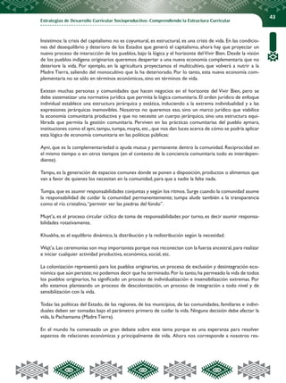Estrategias de Desarrollo Curricular Socioproductivo: Comprendiendo la Estructura Curricular
43
Insistimos: la crisis del capitalismo no es coyuntural, es estructural, es una crisis de vida. En las condicio-
nes del desequilibrio y deterioro de los Estados que generó el capitalismo, ahora hay que proyectar un
nuevo proceso de interacción de los pueblos, bajo la lógica y el horizonte delVivir Bien. Desde la visión
de los pueblos indígena originarios queremos despertar a una nueva economía complementaria que no
deteriore la vida. Por ejemplo, en la agricultura proyectamos el multicultivo, que volverá a nutrir a la
Madre Tierra, saliendo del monocultivo que la ha deteriorado. Por lo tanto, esta nueva economía com-
plementaria no se sólo en términos económicos, sino en términos de vida.
Existen muchas personas y comunidades que hacen negocios en el horizonte del Vivir Bien, pero se
debe sistematizar una normativa jurídica que permita la lógica comunitaria. El orden jurídico de enfoque
individual establece una estructura jerárquica y estática, induciendo a la extrema individualidad y a las
expresiones jerárquicas inamovibles. Nosotros no queremos eso, sino un marco jurídico que viabilice
la economía comunitaria productiva y que no necesite un cuerpo jerárquico, sino una estructura equi-
librada que permita la gestión comunitaria. Perviven en las prácticas comunitarias del pueblo aymara,
instituciones como el ayni,tampu,tumpa,muyta,etc.,que nos dan luces acerca de cómo se podría aplicar
esta lógica de economía comunitaria en las políticas públicas:
Ayni, que es la complementariedad o ayuda mutua y permanente dentro la comunidad. Reciprocidad en
el mismo tiempo o en otros tiempos (en el contexto de la conciencia comunitaria todo es interdepen-
diente).
Tampu, es la generación de espacios comunes donde se ponen a disposición, productos o alimentos que
van a favor de quienes los necesitan en la comunidad, para que a nadie la falte nada.
Tumpa, que es asumir responsabilidades conjuntas y según los ritmos. Surge cuando la comunidad asume
la responsabilidad de cuidar la comunidad permanentemente; tumpa alude también a la transparencia
como el río cristalino,“permitir ver las piedras del fondo”.
Muyt’a, es el proceso circular cíclico de toma de responsabilidades por turno, es decir asumir responsa-
bilidades rotativamente.
Khuskha, es el equilibrio dinámico, la distribución y la redistribución según la necesidad.
Wajt’a.Las ceremonias son muy importantes porque nos reconectan con la fuerza ancestral,para realizar
e iniciar cualquier actividad productiva, económica, social, etc.
La colonización representó para los pueblos originarios, un proceso de exclusión y desintegración eco-
nómica que aún persiste;no podemos decir que ha terminado.Por lo tanto,ha permeado la vida de todos
los pueblos originarios, ha significado un proceso de individualización e insensibilización extremas. Por
ello estamos planteando un proceso de descolonización, un proceso de integración a todo nivel y de
sensibilización con la vida.
Todas las políticas del Estado, de las regiones, de los municipios, de las comunidades, familiares e indivi-
duales deben ser tomadas bajo el parámetro primero de cuidar la vida. Ninguna decisión debe afectar la
vida, la Pachamama (Madre Tierra).
En el mundo ha comenzado un gran debate sobre este tema porque es una esperanza para resolver
aspectos de relaciones económicas y principalmente de vida. Ahora nos corresponde a nosotros res-
 