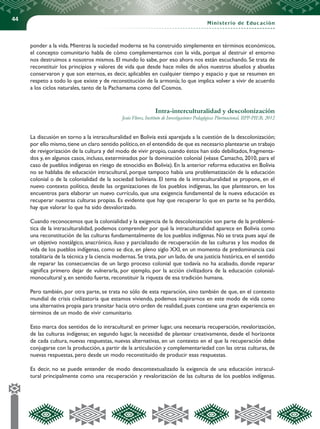 44
Ministerio de Educación
ponder a la vida. Mientras la sociedad moderna se ha construido simplemente en términos económicos,
el concepto comunitario habla de cómo complementarnos con la vida, porque al destruir el entorno
nos destruimos a nosotros mismos. El mundo lo sabe, por eso ahora nos están escuchando. Se trata de
reconstituir los principios y valores de vida que desde hace miles de años nuestros abuelos y abuelas
conservaron y que son eternos, es decir, aplicables en cualquier tiempo y espacio y que se resumen en
respeto a todo lo que existe y de reconstitución de la armonía; lo que implica volver a vivir de acuerdo
a los ciclos naturales, tanto de la Pachamama como del Cosmos.
Intra-interculturalidad y descolonización
Jesús Flores, Instituto de Investigaciones Pedagógicas Plurinacional, IIPP-PIEB, 2012
La discusión en torno a la intraculturalidad en Bolivia está aparejada a la cuestión de la descolonización;
por ello mismo,tiene un claro sentido político,en el entendido de que es necesario plantearse un trabajo
de revigorización de la cultura y del modo de vivir propio, cuando éstos han sido debilitados, fragmenta-
dos y, en algunos casos, incluso, exterminados por la dominación colonial (véase Camacho, 2010, para el
caso de pueblos indígenas en riesgo de etnocidio en Bolivia). En la anterior reforma educativa en Bolivia
no se hablaba de educación intracultural, porque tampoco había una problematización de la educación
colonial o de la colonialidad de la sociedad boliviana. El tema de la intraculturalidad se propone, en el
nuevo contexto político, desde las organizaciones de los pueblos indígenas, las que plantearon, en los
encuentros para elaborar un nuevo currículo, que una exigencia fundamental de la nueva educación es
recuperar nuestras culturas propias. Es evidente que hay que recuperar lo que en parte se ha perdido,
hay que valorar lo que ha sido desvalorizado.
Cuando reconocemos que la colonialidad y la exigencia de la descolonización son parte de la problemá-
tica de la intraculturalidad, podemos comprender por qué la intraculturalidad aparece en Bolivia como
una reconstitución de las culturas fundamentalmente de los pueblos indígenas. No se trata pues aquí de
un objetivo nostálgico, anacrónico, iluso y parcializado de recuperación de las culturas y los modos de
vida de los pueblos indígenas, como se dice, en pleno siglo XXI, en un momento de predominancia casi
totalitaria de la técnica y la ciencia modernas. Se trata, por un lado, de una justicia histórica, en el sentido
de reparar las consecuencias de un largo proceso colonial que todavía no ha acabado, donde reparar
significa primero dejar de vulnerarla, por ejemplo, por la acción civilizadora de la educación colonial-
monocultural y, en sentido fuerte, reconstituir la riqueza de esa tradición humana.
Pero también, por otra parte, se trata no sólo de esta reparación, sino también de que, en el contexto
mundial de crisis civilizatoria que estamos viviendo, podemos inspirarnos en este modo de vida como
una alternativa propia para transitar hacia otro orden de realidad,pues contiene una gran experiencia en
términos de un modo de vivir comunitario.
Esto marca dos sentidos de lo intracultural: en primer lugar, una necesaria recuperación, revalorización,
de las culturas indígenas; en segundo lugar, la necesidad de plantear creativamente, desde el horizonte
de cada cultura, nuevas respuestas, nuevas alternativas, en un contexto en el que la recuperación debe
conjugarse con la producción, a partir de la articulación y complementariedad con las otras culturas, de
nuevas respuestas, pero desde un modo reconstituido de producir esas respuestas.
Es decir, no se puede entender de modo descontextualizado la exigencia de una educación intracul-
tural principalmente como una recuperación y revalorización de las culturas de los pueblos indígenas.
 