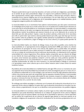 Estrategias de Desarrollo Curricular Socioproductivo: Comprendiendo la Estructura Curricular
45
Tampoco puede decirse que la nueva ley educativa o el nuevo currículo son indigenistas y parcializados,
en el sentido de que están pretendiendo obligar a la mayoría de la población boliviana, que se consi-
dera supuestamente mestiza, según estimaciones muy discutibles, a educarse bajo principios, valores y
contenidos de las culturas indígenas que no le son pertinentes ni le son útiles. Esto, otra vez, evidencia
la ausencia, sin inhibiciones, de un diagnóstico de la colonialidad vigente en la realidad boliviana y de la
consiguiente exigencia política de transformación.
La intraculturalidad no es un movimiento hacia adentro exclusivamente, que sólo quiera concentrarse
en el despliegue de lo propio de un modo autista. Ese no es el sentido de la transformación educativa en
curso, pues aquí la intraculturalidad es un movimiento inseparable a la interculturalidad. La recuperación
de nuestras culturas se da sobre una exigencia del presente: cómo desde algunos sentidos tomados de
ellas podemos resolver los problemas que estamos viviendo, sin caer en la replicación de un camino de
desarrollo que sólo sabe producir riqueza a costa de producir pobreza y destrucción de la naturaleza;
pero ello no quiere decir que nuestras culturas puedan bastarse para ello, y que sólo haya que mirarnos
para resolver todos los problemas, sino significa también plantearse la posibilidad de transformar esos
sentidos según su actualización y según el diálogo con las otras culturas y lo quese puede aprender de
ellas.
La interculturalidad implica una relación de diálogo mutuo, el que sólo es posible, como enseñan los
maya-tojolabales, en un aparejamiento de los dialogantes (Lenkersdorf, 2008), que implica una relación
de convivencia sin jerarquías. En torno a las culturas, ello significa que no puede haber una opresión
civilizatoria monocultural y que se debe reconocer la validez de cada tradición cultural, lo que implica,
a la vez, un trabajo de reconstitución de las tradiciones deconstituidas y la relativización de la supuesta
universalidad de la cultura hegemónica. Pero, además, implica comprender que esa relación de diálogo
es una relación de mutuo aprendizaje, lo que tiene que ver, en lo profundo, con los aspectos comunes
en cuanto seres humanos que podemos compartir y de los cuales, por tanto, podemos aprender. El
trabajo intracultural así es una profundización en nuestra tradición que implica en sus honduras a las
actitudes fundamentales de todos los seres humanos y la ¡nterculturalidad el diálogo, la convivencia
y el aprendizaje mutuo entre culturas que se da en última instancia sobre la base común de nuestra
condición humana.
El problema de la interculturalidad en la realidad histórica del siglo XXI se da en un momento de conti-
nua expansión de la monoculturalidad,hoy encamada en la visión tecnologicista,pero en un marco de cri-
sis civilizatoria,evidenciada en la crisis ecológica,cuyo mal tiene la virtud de exigir plantearse alternativas
a dicha crisis,entre las que está la de comprender que los supuestos remedios técnicos e instrumentales
son en realidad síntomas de la propia enfermedad. En este contexto, recuperar la sabiduría indígena no
es pues un retroceso. Es tratar de retornar, o despertar más bien, a una conciencia distinta de la realidad,
que nos permita vivir y convivir de otro modo.
Sin embargo, este énfasis estratégico y coherente con el contexto de la educación intracultural, en la re-
cuperación de las culturas indígenas,no quiere decir que la educación intracultural no incumba a los sec-
tores urbanos y, especialmente, a los que no se identifican como pertenecientes a los pueblos indígenas.
La intraculturalidad en el contexto urbano implica, en primer lugar, la crítica radical del mestizaje como
identidad, lo que puede desembocar finalmente en un trabajo de recuperación de las culturas indígenas
originarias por parte de quienes debido a las fuerzas de la colonialidad se apartaron o fueron apartados
por sus padres de la experiencia de sus culturas. En segundo lugar, plantea un nivel, para quienes no se
consideran indígenas, de recuperación crítica de lo intracultural en los términos propiamente de la cul-
 