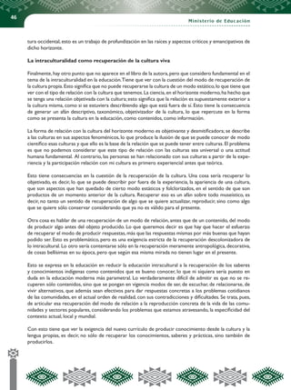 46
Ministerio de Educación
tura occidental, esto es un trabajo de profundización en las raíces y aspectos críticos y emancipativos de
dicho horizonte.
La intraculturalidad como recuperación de la cultura viva
Finalmente,hay otro punto que no aparece en el libro de la autora,pero que considero fundamental en el
tema de la intraculturalidad en la educación.Tiene que ver con la cuestión del modo de recuperación de
la cultura propia.Esto significa que no puede recuperarse la cultura de un modo estático,lo que tiene que
ver con el tipo de relación con la cultura que tenemos.La ciencia,en el horizonte moderno,ha hecho que
se tenga una relación objetivada con la cultura;esto significa que la relación es supuestamente exterior a
la cultura misma, como si se estuviera describiendo algo que está fuera de sí. Esto tiene la consecuencia
de generar un afán descriptivo, taxonómico, objetivizador de la cultura, lo que repercute en la forma
como se presenta la cultura en la educación, como contenidos, como información.
La forma de relación con la cultura del horizonte moderno es objetivante y desmitificadora; se describe
a las culturas en sus aspectos fenoménicos, lo que produce la ilusión de que se puede conocer de modo
científico esas culturas y que ello es la base de la relación que se puede tener entre culturas.El problema
es que no podemos considerar que este tipo de relación con las culturas sea universal o una actitud
humana fundamental. Al contrario, las personas se han relacionado con sus culturas a partir de la expe-
riencia y la participación relación con mi cultura es primero experiencial antes que teórica.
Esto tiene consecuencias en la cuestión de la recuperación de la cultura. Una cosa sería recuperar lo
objetivado, es decir, lo que se puede describir por fuera de la experiencia, la apariencia de una cultura,
que son aspectos que han quedado de cierto modo estáticos y folclorizados, en el sentido de que son
productos de un momento anterior de la cultura. Recuperar eso es un afán sobre todo museístico, es
decir, no tanto un sentido de recuperación de algo que se quiere actualizar, reproducir, sino como algo
que se quiere sólo conservar considerando que ya no es válido para el presente.
Otra cosa es hablar de una recuperación de un modo de relación, antes que de un contenido, del modo
de producir algo antes del objeto producido. Lo que queremos decir es que hay que hacer el esfuerzo
de recuperar el modo de producir respuestas,más que las respuestas mismas por más buenas que hayan
podido ser. Esto es problemático, pero es una exigencia estricta de la recuperación descolonizadora de
lo intracultural. Lo otro sería contentarse sólo en la recuperación meramente antropológica, decorativa,
de cosas bellísimas en su época, pero que según esa misma mirada no tienen lugar en el presente.
Esto se expresa en la educación en reducir la educación intracultural a la recuperación de los saberes
y conocimientos indígenas como contenidos que es bueno conocer, lo que ni siquiera sería puesto en
duda en la educación moderna más parametral. Lo verdaderamente difícil de admitir es que no se re-
cuperen sólo contenidos, sino que se pongan en vigencia modos de ser, de escuchar, de relacionarse, de
vivir alternativos, que además sean efectivos para dar respuestas concretas a los problemas cotidianos
de las comunidades, en el actual orden de realidad, con sus contradicciones y dificultades. Se trata, pues,
de articular esa recuperación del modo de relación a la reproducción concreta de la vida de las comu-
nidades y sectores populares, considerando los problemas que estamos atravesando, la especificidad del
contexto actual, local y mundial.
Con esto tiene que ver la exigencia del nuevo currículo de producir conocimiento desde la cultura y la
lengua propias, es decir, no sólo de recuperar los conocimientos, saberes y prácticas, sino también de
producirlos.
 