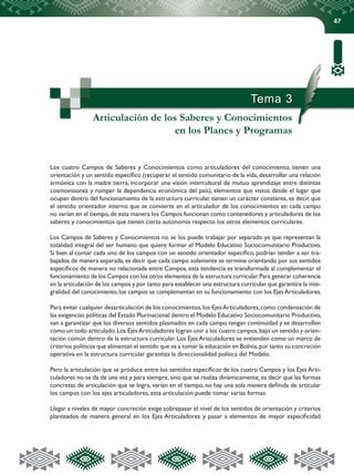 47
Tema 3
Articulación de los Saberes y Conocimientos
en los Planes y Programas
Los cuatro Campos de Saberes y Conocimientos como articuladores del conocimiento, tienen una
orientación y un sentido específico (recuperar el sentido comunitario de la vida,desarrollar una relación
armónica con la madre tierra, incorporar una visión intercultural de mutuo aprendizaje entre distintas
cosmovisiones y romper la dependencia económica del país), elementos que vistos desde el lugar que
ocupan dentro del funcionamiento de la estructura curricular, tienen un carácter constante, es decir, que
el sentido orientador interno que se convierte en el articulador de los conocimientos en cada campo
no varían en el tiempo,de esta manera los Campos funcionan como contenedores y articuladores de los
saberes y conocimientos que tienen cierta autonomía respecto los otros elementos curriculares.
Los Campos de Saberes y Conocimientos no se los puede trabajar por separado ya que representan la
totalidad integral del ser humano que quiere formar el Modelo Educativo Sociocomunitario Productivo.
Si bien al contar cada uno de los campos con un sentido orientador especifico, podrían tender a ser tra-
bajados de manera separada, es decir que cada campo solamente se termine orientando por sus sentidos
específicos de manera no relacionada entre Campos, esta tendencia es transformada al complementar el
funcionamiento de los Campos con los otros elementos de la estructura curricular.Para generar coherencia
en la articulación de los campos y por tanto para establecer una estructura curricular que garantice la inte-
gralidad del conocimiento,los campos se complementan en su funcionamiento con los EjesArticuladores.
Para evitar cualquier desarticulación de los conocimientos,los EjesArticuladores,como condensación de
las exigencias políticas del Estado Plurinacional dentro el Modelo Educativo Sociocomunitario Productivo,
van a garantizar que los diversos sentidos plasmados en cada campo tengan continuidad y se desarrollen
como un todo articulado.Los EjesArticuladores logran unir a los cuatro campos,bajo un sentido y orien-
tación común dentro de la estructura curricular. Los Ejes Articuladores se entienden como un marco de
criterios políticos que alimentan el sentido que va a tomar la educación en Bolivia,por tanto su concreción
operativa en la estructura curricular garantiza la direccionalidad política del Modelo.
Pero la articulación que se produce entre los sentidos específicos de los cuatro Campos y los Ejes Arti-
culadores no se da de una vez y para siempre, sino que se realiza dinámicamente, es decir que las formas
concretas de articulación que se logra, varían en el tiempo, no hay una sola manera definida de articular
los campos con los ejes articuladores, esta articulación puede tomar varias formas.
Llegar a niveles de mayor concreción exige sobrepasar el nivel de los sentidos de orientación y criterios
planteados de manera general en los Ejes Articuladores y pasar a elementos de mayor especificidad
 