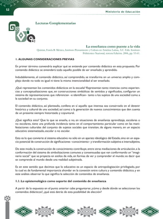 52
Ministerio de Educación
Lecturas Complementarias
La enseñanza como puente a la vida
Quintar, Estela B. México, Instituto Pensamiento y Cultura en América Latina, A.C. Edit. Instituto
Politécnico Nacional, tercera Edición. 2006, pp. 53-61.
1. ALGUNAS CONSIDERACIONES PREVIAS
En primer término convendría explicar qué se entiende por contenido didáctico en esta propuesta. Por
contenido didáctico se entenderá todo aquello posible de ser enseñado y aprendido.
Indudablemente, el contenido didáctico, así comprendido, se transforma en un universo amplio y com-
plejo donde no todo es igual ni tiene la misma intencionalidad al ser enseñado.
¿Qué representan los contenidos didácticos en la escuela? Representan tanto vivencias como experien-
cias y conceptualizaciones que, en construcciones simbólicas de sentidos y significados, configuran un
sistema de representaciones que referencian –e identifican– tanto a los sujetos de una sociedad como a
la sociedad en su conjunto.
El contenido didáctico, así planteado, conlleva en sí aquello que interesa sea conservado en el devenir
histórico y cultural de una sociedad, así como a la generación de nuevos conocimientos que den cuenta
de un presente siempre historizado y coyuntural.
¿Qué significa esto? Que lo que se enseña, o no, en situaciones de enseñanza aprendizaje, escolares o
no escolares, tiene una profunda incidencia tanto en el comportamiento particular como en las mani-
festaciones culturales del conjunto de sujetos sociales que transitan, de alguna manera, en un espacio
educativo sistematizado, escolar o no escolar.
Esto es lo que convierte al sistema educativo no sólo en un aparato ideológico del Estado,sino en un espa-
cio potencial de construcción de significaciones –conocimiento– y transformación subjetiva e intersubjetiva.
De este modo,la construcción de conocimiento contribuye,entre otras mediaciones de articulación,a la
conformación del sistema de simbolizaciones comunes y consensuadas que van conformando un “imagi-
nario social” que se proyecta en estilos de vida, en formas de ver y comprender el mundo; es decir que
se comprende al mundo desde una realidad subjetivada.
Es en este sentido que decimos que lo educativo es un espacio de antropologización privilegiado, por
lo cual es de fundamental importancia ahondar en la conexión entre cultura y contenido didáctico, y en
este análisis observar lo que significa la selección de contenidos de enseñanza.
1.1. Lo epistemológico como soporte del contenido de enseñanza
A partir de lo expuesto en el punto anterior cabe preguntarse: ¿cómo y desde dónde se seleccionan los
contenidos didácticos?, ¿qué está detrás de esta posibilidad de elección?
 
