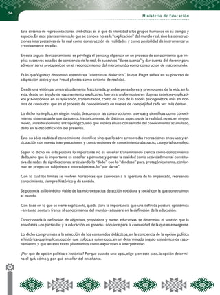 54
Ministerio de Educación
Este sistema de representaciones simbólicas es el que da identidad a los grupos humanos en su tiempo y
espacio.En este planteamiento,lo que se conoce no es la“explicación” del mundo real,sino las construc-
ciones interpretativas de lo real como construcción de realidades y como posibilidad de instrumentarse
creativamente en ellas.
En este ángulo de razonamiento se privilegia el pensar,y el pensar en un proceso de conocimiento que im-
plica sucesivos estados de conciencia de lo real,de sucesivos“darse cuenta” y dar cuenta del devenir para
ad-venir seres protagónicos en el reconocimiento del micromundo, como constructor de macromundo.
Es lo que Vigotsky denominó aprendizaje “contextual dialéctico”, lo que Piaget señala en su proceso de
adaptación activa y que Freud plantea como criterio de realidad.
Desde una visión parametralizadamente fraccionada, grandes pensadores y promotores de la vida, en la
vida, desde un ángulo de razonamiento explicativo, fueron transformados en dogmas teóricos-explicati-
vos y a-históricos en su aplicación, transmutados, como en caso de la teoría psicogenética, más en nor-
mas de conductas que en el proceso de conocimiento, en niveles de complejidad cada vez más densos.
Lo dicho no implica, en ningún modo, desconocer las construcciones teóricas y científicas como conoci-
miento sistematizado que da cuenta,históricamente,de distintos aspectos de la realidad;no es,en ningún
modo,un reduccionismo antropológico,sino que implica el uso con sentido del conocimiento acumulado,
dado en la decodificación del presente.
Esto no sólo reubica al conocimiento científico sino que lo abre a renovadas recreaciones en su uso y ar-
ticulación con nuevas interpretaciones y construcciones de conocimiento abstracto,categorial complejo.
Según lo dicho, en esta postura lo importante no es enseñar transmitiendo ciencia como conocimiento
dado, sino que lo importante es enseñar a pensarse y pensar la realidad como actividad mental constitu-
tiva de redes de significaciones, articulando lo “dado” con lo “dándose” para, protagónicamente, confor-
mar, en proyectos subjetivos e intersubjetivos, lo “por darse”.
Con lo cual los límites se vuelven horizontes que convocan a la apertura de lo impensado, recreando
conocimiento, siempre histórico y de sentido.
Se potencia así lo inédito viable de los microespacios de acción cotidiana y social con la que construimos
el mundo.
Con base en lo que se viene explicando, queda clara la importancia que una definida postura epistémica
–en tanto postura frente al conocimiento del mundo– adquiere en la definición de la educación.
Direccionada la definición de objetivos, propósitos y metas educativas, se determina el sentido que la
enseñanza –en particular,y la educación,en general– adquiere para la comunidad de la que es emergente.
Lo dicho compromete a la selección de los contenidos didácticos, en la conciencia de la opción política
e histórica que implican; opción que coloca, a quien opta, en un determinado ángulo epistémico de razo-
namiento, y que en este texto planteamos como explicativo o interpretativo.
¿Por qué de opción política e histórica? Porque cuando uno opta,elige y,en este caso,la opción determi-
na el qué, cómo y por qué enseñar del enseñante.
 