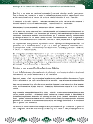 Estrategias de Desarrollo Curricular Socioproductivo: Comprendiendo la Estructura Curricular
55
Este elegir es una acción que trasciende la mera elección personal e involucra a todos los presentes y
futuros alumnos que transitan por su acción formadora,lo que en este sentido es trascendente.Y es esta
acción trascendente la que le imprime a la acción de enseñar la densidad de ser acción política.
Y como toda acción política, involucra a sujetos actuantes en interacción; esa inter-acción contextual es
temporal y espacial y responde a espacios vividos y como tal históricos e historizados.
Esta es una opción que siempre está presente, más allá de la conciencia de ello.
Por lo general,hay mucho material escrito al respecto.Nuestras prácticas educativas son determinadas más
que por la elección consciente y con sentido de lo que se enseña y por qué se enseña,por la interiorización
de modelos educativos de tendencia tradicional, modelos que se internalizan inercial y parametralmente
y que luego se reproducen con mayor o menor criticidad. Esto, indudablemente, obtura la mayoría de las
veces la posibilidad de revalorizar la ciencia como producto de, y en la propia cultura, en el propio devenir.
De ninguna manera le estoy restando importancia a la acción o protagonismo de aquellos docentes com-
prometidos con un pensamiento crítico –lo que no es lo mismo que adherir a un pensamiento crítico–
que resignifican la realidad concreta en el proceso de enseñanza y aprendizaje y realmente “conducen a
la cultura” por mediación de ellos.
Sin embargo, lo que también debemos saber es que –como se mencionó en relación con la pedagogía
critico social de los contenidos– en países como el nuestro y Latinoamérica,en general,éstas son fuerzas
instituyentes que en la medida que no se organicen seguirán siendo esfuerzos aislados, por lo cual es
importante la voluntad de encontrarse para sistematizar propuestas de cambio para el conjunto del sis-
tema educativo, reeditando y resignificando en las exigencias actuales, la idea de intelectuales orgánicos
planteada por Antonio Gramsci hace ya algunos años.
1.2. Aporte para la resignificación del contenido didáctico
A partir de Colón,la nuestra fue una educación de colonización –en el sentido de colonia–,y la existencia
de una colonia trae consigo la existencia de un país imperialista.
La colonia para ser tal sufre, en su espacio, el avasallamiento –dado en múltiples formas de acción sim-
bólica– del imperio, lo que implica la conformación de una cultura imperialista y una cultura colonialista.
La primera promueve el desarrollo,el progreso,la civilización sobre la otra;la segunda se desarraiga para
poder modificarse en servicio del progreso y el desarrollo del imperio, así como al servicio y modo del
mismo.
Hoy, transitando la segunda revolución de la ciencia y la técnica, el deseo imperialista de globalizar –apo-
derarse política, económica y culturalmente de los estados– de los viejos tiempos, se manifiesta en un
proceso tecnológicamente avasallador por bancos y pequeños grupos “privados y anónimos” que con-
trolan a grandes comunidades; se trata de una transnacionalización no acotada por país, sino del planeta,
generando una cultura de lo anónimamente conocido, del marketing y la alienación de la actualización
para no quedar “fuera del mercado”.
Los medios de comunicación masiva acompasan estos procesos sociales que contribuyen, en gran medi-
da, a configurar la cultura del mass-media que se desdibuja en la ilusión de saber, cuando apenas se está
 