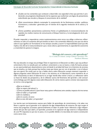 Estrategias de Desarrollo Curricular Socioproductivo: Comprendiendo la Estructura Curricular
57
	 ¿Cuáles son los contenidos que conducen a desarrollar una capacidad crítica que permita ir pro-
duciendo una progresiva desalineación de los aspectos que conforman una lógica de pensamiento
subordinado que encubre y bloquea el conocimiento de la realidad?
	 ¿Qué conocimientos debería contemplar la comprensión de los fenómenos sociales –políticos,
económicos y culturales– generados por el tránsito de la segunda revolución de la ciencia y la
técnica?
	 ¿Cómo posibilitar pensamientos autónomos frente a la globalización, la transnacionalización de
capitales, los medios masivos de comunicación, el bloque histórico y la tecnologización de la sub-
jetividad?
El poder responder y responderse a estos cuestionamientos, entre otros, nos obliga a volvernos, reflexi-
vamente,no sólo a lo sustantivo del qué enseñar,es decir a los contenidos didácticos,sino que nos alerta
sobre lo que significa ser formadores en los tiempos actuales y asumir la responsabilidad social que ello
implica, más allá de la institucionalización que a veces obtura, aparentemente, la capacidad de autonomía
y creatividad de quienes la integran.
“Biología del conocer y del aprendizaje”
En: El sentido de lo humano. Santiago: Editorial Universitaria, 1991.
Humberto Maturana
No soy educador, no tengo ese privilegio.Toda mi experiencia en Educación se debe a que soy profesor
universitario. Uno no estudia para ser profesor universitario y eso es bueno y malo. Es bueno, porque
es una oportunidad para desenvolverse como tal desde la seriedad del hacer en el dominio de acciones
que se enseña, y es malo, porque hay muchas cosas que tienen que ver con el aprender o con el educar
que uno ignora. De modo que no voy a hablar, ahora, sobre Educación, aunque intentaré responder a
algunas preguntas sobre Educación.Yo trato a mis alumnos, en mi laboratorio, como miembros de un
taller renacentista, es decir, mi laboratorio es un lugar donde ellos vienen a hacer y a reflexionar sobre
su hacer. Es desde esa perspectiva y de la reflexión acerca del fenómeno del aprender y del conocer
como biólogo,que diré algunas cosas sobre Educación.En cierta manera quiero orientar esta exposición
en torno a tres preguntas:
-¿Qué es el educar?
-¿Qué se espera del educar?, y
- ¿Cómo es posible educar? y para hacer esto,quiero reflexionar,ante ustedes,respecto de tres temas:
-sobre el saber y el aprender
-sobre la realidad, y
-sobre lo social y el amor.
¿Qué es esto del saber y el aprender?
Las teorías que corrientemente usamos para hablar de aprendizaje, de conocimiento o de saber, nos
llevan a suponer que el aprender es la captación de algo independiente de nosotros. De aquí surgen al
menos dos preguntas: ¿Consiste, operacionalmente, el saber en poder hacer referencia a algo indepen-
diente del que dice que sabe?, y el aprender, ¿consiste en la captación de algo externo e independiente
de uno? Mi respuesta es que eso no pasa y no es posible debido a la naturaleza de nuestra constitución
como seres vivos.
 