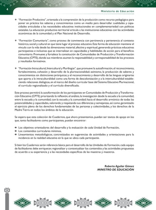4
Ministerio de Educación
	 “Formación Productiva”,orientada a la comprensión de la producción como recurso pedagógico para
poner en práctica los saberes y conocimientos como un medio para desarrollar cualidades y capa-
cidades articuladas a las necesidades educativas institucionales en complementariedad con políticas
estatales. La educación productiva territorial articula a las instituciones educativas con las actividades
económicas de la comunidad y el Plan Nacional de Desarrollo.
	 “Formación Comunitaria”, como proceso de convivencia con pertinencia y pertenencia al contexto
histórico,social y cultural en que tiene lugar el proceso educativo.Esta forma de educación mantiene el
vínculo con la vida desde las dimensiones material,afectiva y espiritual,generando prácticas educativas
participativas e inclusivas que se internalizan en capacidades y habilidades de acción para el beneficio
comunitario. Promueve y fortalece la constitución de Comunidades de Producción y Transformación
Educativa (CPTE),donde sus miembros asumen la responsabilidad y corresponsabilidad de los procesos
y resultados formativos.
	 “Formación Intracultural,Intercultural y Plurilingüe”,que promueve la autoafirmación,el reconocimiento,
fortalecimiento, cohesión y desarrollo de la plurinacionalidad; asimismo, la producción de saberes y
conocimientos sin distinciones jerárquicas;y el reconocimiento y desarrollo de las lenguas originarias
que aporta a la intraculturalidad como una forma de descolonización y a la interculturalidad estable-
ciendo relaciones dialógicas,en el marco del diseño curricular base del Sistema Educativo Plurinacional,
el currículo regionalizado y el currículo diversificado.
Este proceso permitirá la autoformación de los participantes en Comunidades de Producción yTransforma-
ción Educativa (CPTE) priorizando la reflexión,el análisis,la investigación desde la escuela a la comunidad,
entre la escuela y la comunidad, con la escuela y la comunidad; hacia el desarrollo armónico de todas las
potencialidades y capacidades,valorando y respetando sus diferencias y semejanzas,así como garantizado
el ejercicio pleno de los derechos fundamentales de las personas y colectividades, y los derechos de la
Madre Tierra en todos los ámbitos de la educación.
Se espera que esta colección de Cuadernos, que ahora presentamos, puedan ser textos de apoyo en los
que, tanto facilitadores como participantes, puedan encontrar:
	 Los objetivos orientadores del desarrollo y la evaluación de cada Unidad de Formación,
	 Los contenidos curriculares mínimos,
	 Lineamientos metodológicos, concretizados en sugerencias de actividades y orientaciones para la
incidencia en la realidad educativa en la que se ubica cada participante.
Si bien los Cuadernos serán referencia básica para el desarrollo de las Unidades de Formación,cada equipo
de facilitadores debe enriquecer,regionalizar y contextualizar los contenidos y las actividades propuestas
de acuerdo a su experiencia y a las necesidades específicas de las maestras y maestros.
Roberto Aguilar Gómez
MINISTRO DE EDUCACIÓN
 