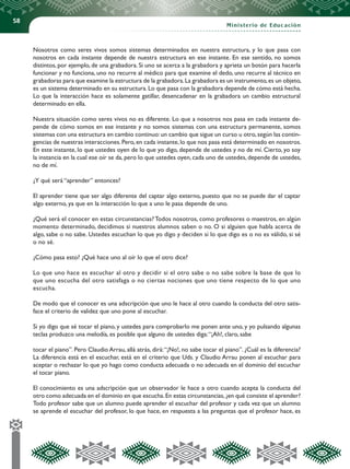 58
Ministerio de Educación
Nosotros como seres vivos somos sistemas determinados en nuestra estructura, y lo que pasa con
nosotros en cada instante depende de nuestra estructura en ese instante. En ese sentido, no somos
distintos, por ejemplo, de una grabadora. Si uno se acerca a la grabadora y aprieta un botón para hacerla
funcionar y no funciona, uno no recurre al médico para que examine el dedo, uno recurre al técnico en
grabadoras para que examine la estructura de la grabadora.La grabadora es un instrumento,es un objeto,
es un sistema determinado en su estructura.Lo que pasa con la grabadora depende de cómo está hecha.
Lo que la interacción hace es solamente gatillar, desencadenar en la grabadora un cambio estructural
determinado en ella.
Nuestra situación como seres vivos no es diferente. Lo que a nosotros nos pasa en cada instante de-
pende de cómo somos en ese instante y no somos sistemas con una estructura permanente, somos
sistemas con una estructura en cambio continuo:un cambio que sigue un curso u otro,según las contin-
gencias de nuestras interacciones.Pero,en cada instante,lo que nos pasa está determinado en nosotros.
En este instante, lo que ustedes oyen de lo que yo digo, depende de ustedes y no de mí. Cierto, yo soy
la instancia en la cual ese oír se da, pero lo que ustedes oyen, cada uno de ustedes, depende de ustedes,
no de mí.
¿Y qué será “aprender” entonces?
El aprender tiene que ser algo diferente del captar algo externo, puesto que no se puede dar el captar
algo externo, ya que en la interacción lo que a uno le pasa depende de uno.
¿Qué será el conocer en estas circunstancias? Todos nosotros, como profesores o maestros, en algún
momento determinado, decidimos si nuestros alumnos saben o no. O si alguien que habla acerca de
algo, sabe o no sabe. Ustedes escuchan lo que yo digo y deciden si lo que digo es o no es válido, si sé
o no sé.
¿Cómo pasa esto? ¿Qué hace uno al oír lo que el otro dice?
Lo que uno hace es escuchar al otro y decidir si el otro sabe o no sabe sobre la base de que lo
que uno escucha del otro satisfaga o no ciertas nociones que uno tiene respecto de lo que uno
escucha.
De modo que el conocer es una adscripción que uno le hace al otro cuando la conducta del otro satis-
face el criterio de validez que uno pone al escuchar.
Si yo digo que sé tocar el piano, y ustedes para comprobarlo me ponen ante uno, y yo pulsando algunas
teclas produzco una melodía, es posible que alguno de ustedes diga:“¡Ah!, claro, sabe
tocar el piano”. Pero Claudio Arrau, allá atrás, dirá:“¡No!, no sabe tocar el piano”. ¿Cuál es la diferencia?
La diferencia está en el escuchar, está en el criterio que Uds. y Claudio Arrau ponen al escuchar para
aceptar o rechazar lo que yo hago como conducta adecuada o no adecuada en el dominio del escuchar
el tocar piano.
El conocimiento es una adscripción que un observador le hace a otro cuando acepta la conducta del
otro como adecuada en el dominio en que escucha.En estas circunstancias,¿en qué consiste el aprender?
Todo profesor sabe que un alumno puede aprender el escuchar del profesor y cada vez que un alumno
se aprende el escuchar del profesor, lo que hace, en respuesta a las preguntas que el profesor hace, es
 