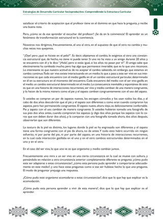 Estrategias de Desarrollo Curricular Socioproductivo: Comprendiendo la Estructura Curricular
59
satisfacer el criterio de aceptación que el profesor tiene en el dominio en que hace la pregunta, y recibe
una buena nota.
Pero, ¿cómo se da ese aprender el escuchar del profesor? ¡Se da en la convivencia! El aprender es un
fenómeno de transformación estructural en la convivencia.
Nosotros nos dirigimos, frecuentemente, el uno al otro, en el supuesto de que el otro no cambia y mu-
chas veces nos quejamos.
“¡Oye! pero ¿qué te hiciste en el pelo?”. Es decir, objetamos el cambio, le exigimos al otro una constan-
cia estructural que, de hecho, no tiene ni puede tener. Si uno no ha visto a un amigo durante 20 años y
se encuentra con él y le dice:“¡Hola!, pero si estás igual, si los años no pasan por ti!”. El amigo sabe que
electivamente ha cambiado mucho, pero hay algo que permanece invariable, que es lo que uno reconoce.
Lo interesante es que nuestra actitud es de no aceptar el cambio sabiendo, sin embargo, que estamos en
cambio continuo.Todo ser vivo existe interactuando en un medio;lo que a pasa a este ser vivo en sus inte-
racciones es que cada encuentro con el medio gatilla en él un cambio estructural particular, determinado
en él en su estructura en el momento del encuentro. Cada encuentro del medio con el ser vivo gatilla en
el medio un cambio estructural determinado en el medio.La consecuencia inevitable y espontánea de esto
es que en una historia de interacciones recurrentes,ser vivo y medio cambian de una manera congruente,
y lo hacen de la misma manera como el pie y el zapato cambian congruentemente con el uso del zapato.
Si ustedes se compran un par de zapatos nuevos, los escogen cómodos y los usan todos los días, y al
cabo de dos años descubrirán que el pie y el zapato son diferentes a como eran cuando compraron los
zapatos, pero han permanecido congruentes. El zapato nuevo, ahora viejo, es deliciosamente confortable.
Pie y zapato con el uso cambian de manera congruente. Si ustedes hubieran tomado una fotografía de
sus pies dos años antes, cuando compraron los zapatos (y digo dos años porque los zapatos con lo ca-
ros que son deben durar dos años), y la comparan con una fotografía tomada ahora, dos años después,
observarían que son diferentes.
La textura de la piel es distinta, los lugares donde la piel se ha engrosado son diferentes y el zapato
tiene una forma congruente con el pie de ahora, no de antes.Y todo esto habrá ocurrido sin ningún
esfuerzo, ni por parte del pie, ni por parte del zapato, en una historia de interacciones recurrentes,
en la cual cada interacción gatillaba en el uno y en el otro cambios estructurales determinados en el
uno y en el otro.
En el caso del ser vivo, lo que uno ve es que organismo y medio cambian juntos.
Frecuentemente uno mira a un ser vivo en una cierta circunstancia en la cual se mueve con soltura, y
pensándolo en relación a otra circunstancia anterior completamente diferente se pregunta: ¿cómo pudo
este ser adaptarse a estas circunstancias?, ¿cómo esta persona pudo aprender a comportarse adecuada-
mente en este medio?, y uno hace estas preguntas como si ese ser hubiese hecho lo que uno pregunta.
El modo de preguntar prejuzga una respuesta.
¿Cómo pudo este organismo acomodarse a estas circunstancias?, dice que lo que hay que explicar es la
acomodación.
¿Cómo pudo esta persona aprender a vivir de esta manera?, dice que lo que hay que explicar es el
aprender.
 