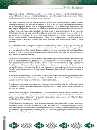 60
Ministerio de Educación
La pregunta hecha así oculta la historia.Uno no ve que ésta es una historia de transformación congruente
y uno habla como si este ser vivo hubiese tenido que acomodarse a este medio esta persona hubiese
tenido que captar las características de esta circunstancia.
Pero en el momento en que uno mira la historia del ser vivo, en el momento que uno mira los procesos
involucrado en el vivir, uno descubre que eso no es así, y ve que ser vivo y circunstancia han cambiado
de manera congruente. El niño entra al colegio por una puerta y si no se desintegra en el camino, siete
años después sale por otra. Entra con una cierta característica, se encuentra en una cierta circunstancia
y al salir, siete años después, tiene otras características y sale en otras circunstancias. Si uno no mira la
historia, esto parece una cosa extraordinaria. Pero si uno mira la historia, uno ve que el niño y su cir-
cunstancia han ido cambiando de manera congruente,día a día,a lo largo de esos siete años.Cuando uno
entra a estudiar medicina, entra por una puerta y sale por otra, entra en ciertas circunstancias y sale en
otras circunstancias. Aunque la fotografía de la puerta de entrada de la universidad parezca ser la misma,
es distinta.
Si uno no se encuentra, a lo largo de sus estudios, con el continuo relato de lo difícil que es el tema que
uno estudia,si uno no se encuentra con el continuo comentario de que esta temática es muy complicada
o es muy aburrida, uno flota a través de esos estudios, de la misma manera que el pie y el zapato flotan
uno con el otro en el continuo cambio estructural congruente que tiene lugar por el mero hecho de
estar en interacciones recurrentes.
Organismo y medio cambian necesariamente de manera congruente mientras el organismo viva; y si
el medio es otro ser humano, dos seres vivos en interacciones recurrentes cambian juntos de ma-
nera congruente, exactamente de la misma manera como ocurre en la historia del pie y del zapato.
Aquello a lo cual hacemos referencia cuando hablamos de aprender, es el resultado de una historia
de transformación congruente, de dos o más sistemas que interactúan recurrentemente visto al
mirarlos en distintos momentos de esta historia. Se salta uno la mirada a la historia, y uno habla de
aprender.
El fenómeno de aprendizaje es un fenómeno de transformación en la convivencia, y porque es un fenó-
meno de transformación en la convivencia, es que el estudiante, dependiendo del tipo de convivencia en
que se encuentre, o “se aprende” al profesor o aprende la materia.
Si el alumno convive con el profesor de una cierta manera, aprende el escuchar del profesor, y si convive
con él de otra manera, aprende otro escuchar que viene a ser el poder manejar un cierto dominio de
acciones, una materia.
Quiero ahora hacer algunas reflexiones sobre la noción de realidad porque “vivimos un mundo” en el
cual usamos lo real como argumento en nuestras interacciones con los demás. Así, corrientemente
decimos:“esto es así, esto es real”, o a veces, en vez de realidad usamos la expresión “objetivo”.“Estoy
siendo objetivo”,“lo que digo es objetivo”.
¿Qué es lo que hacemos en estos casos? Si como seres vivos y como observadores somos seres deter-
minados en nuestra estructura, de modo que lo que como observadores distinguimos como lo externo
sólo gatilla en nosotros cambios estructurales determinados en nosotros,¿qué sentido tiene hablar de la
realidad como algo independiente de uno? ¿Puede uno hacer eso? ¿Tiene algún fundamento hacer eso?
En un sentido estricto, la respuesta es: no.
 