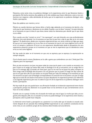 Estrategias de Desarrollo Curricular Socioproductivo: Comprendiendo la Estructura Curricular
61
Nosotros, como seres vivos, no podemos distinguir en la experiencia, entre lo que llamamos ilusión y
percepción. De hecho, tenemos dos palabras en la vida cotidiana que hacen referencia a esto y nos con-
ducimos con respecto a ellas admitiendo, de hecho, que en la experiencia no podemos distinguir entre
ilusión y percepción.
Estas dos palabras son: mentira y error.
Mentira es cuando decimos que hemos dicho o hecho algo sabiendo, en el momento de decirlo o ha-
cerlo, que lo que hacíamos o decíamos no era válido. Cuando a uno le dicen “mientes”, le están diciendo:
en el momento en que tú dices lo que dices, tienes todos los elementos para decidir que lo que dices
no es válido.
Pero cuando uno dice “cometí un error”,“me equivoqué”, uno está diciendo una cosa profundamente
diferente. Uno está diciendo,“en el momento en que hice lo que hice o dije lo que dije, yo lo viví como
legítimo”. Es desde ahora, desde otro momento experiencial que, con otros criterios, yo digo que aque-
llo que yo viví como legítimo no lo era. Pero en el momento en que lo viví como legítimo, así lo viví. El
error es siempre a posteriori. El error es una experiencia desvalorizada desde la perspectiva de otra
experiencia posterior, porque en el momento en que se vive la experiencia que se desvaloriza como
error, se vive como legítima.
No hay modo de saber en el momento en que uno se equivoca, que se equivoca. La equivocación es
siempre después.
Con la ilusión pasa lo mismo. Saludamos en la calle a gente que confundimos con otra:“¡Hola Juan! Dis-
cúlpeme, pero me equivoqué”.
Pero en este encuentro con Juan, me pasan todas las cosas que le pasan a uno cuando se encuentra con
Juan. Si Juan es mi amigo, me siento feliz, toda mi fisiología es la de un encuentro con un amigo. Pero si
Juan es mi enemigo digo ¡Caramba, ahí viene Juan!, ¡que no me vea! Se me paran los pelos, transpiro, es
decir, tengo toda la fisiología del encuentro con una persona que no quiero. Si luego me doy cuenta de
que no era Juan diré:¡Ah,era una ilusión,no era Juan!Todo por nada.Sin embargo,en el momento en que
me encontré con Juan,tuve la fisiología correspondiente a la emoción de mi encuentro con Juan.Si luego
digo que se trató de una ilusión el encuentro con Juan,desvalorizo mi experiencia primera con referencia
a una segunda experiencia, pero eso no altera lo que viví. En la experiencia no podemos distinguir entre
ilusión y percepción.
No hay modo de que uno pueda hacer una afirmación fundada en la distinción experiencial entre ilusión
y percepción, porque esa distinción no se puede hacer en los términos en que corrientemente uno la
hace en la vida cotidiana.
Cuando uno va a pescar truchas, tira el anzuelo de modo que roza el agua. La trucha que salta y se en-
gancha, dirá después: ¡Oh, era un anzuelo! La trucha no puede distinguir en la experiencia entre ilusión y
percepción, sólo lo puede hacer después.
La distinción entre ilusión y percepción es a posteriori. La trucha sabe que el anzuelo es anzuelo sola-
mente después de ser pescada. Esta indistinguibilidad experiencial es una condición constitutiva de los
seres vivos, es una condición propia de los sistemas determinados estructuralmente.
 