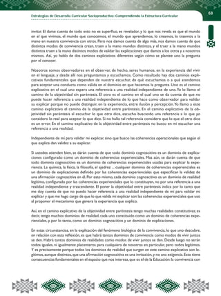 Estrategias de Desarrollo Curricular Socioproductivo: Comprendiendo la Estructura Curricular
63
invitar. El darse cuenta de todo esto no es superfluo, es revelador, y lo que nos revela es que el mundo
en el que vivimos, el mundo que conocemos, el mundo que aprendemos, lo creamos, lo traemos a la
mano en nuestra convivencia con otros. Pero nos damos cuenta de algo más, nos damos cuenta de que
distintos modos de convivencia crean, traen a la mano mundos distintos, y el traer a la mano mundos
distintos traen a la mano distintos modos de validar las explicaciones que damos a los otros y a nosotros
mismos. Así, yo hablo de dos caminos explicativos diferentes según cómo se plantee uno la pregunta
por el conocer.
Nosotros somos observadores en el observar, de hecho, seres humanos, en la experiencia del vivir
en el lenguaje, y desde allí nos preguntamos y escuchamos. Como resultado hay dos caminos expli-
cativos fundamentales que dependen de nuestro escuchar, de qué escuchamos o a qué atendemos
para aceptar una conducta como válida en el dominio en que hacemos la pregunta. Uno es el camino
explicativo en el cual uno espera una referencia a una realidad independiente de uno.Yo lo llamo el
camino de la objetividad sin paréntesis. El otro es el camino en el cual uno se da cuenta de que no
puede hacer referencia a una realidad independiente de lo que hace como observador para validar
su explicar porque no puede distinguir, en la experiencia, entre ilusión y percepción.Yo llamo a este
camino explicativo el camino de la objetividad entre paréntesis. En el camino explicativo de la ob-
jetividad sin paréntesis al escuchar lo que otro dice, escucho buscando una referencia a lo que yo
considero lo real para aceptar lo que dice. Si no hallo tal referencia considero que lo que el otro dice
es un error. En el camino explicativo de la objetividad entre paréntesis no busco en mi escuchar una
referencia a una realidad.
Independiente de mí para validar mi explicar, sino que busco las coherencias operacionales que según el
que explica dan validez a su explicar.
Si ustedes atienden bien, se darán cuenta de que todo dominio cognoscitivo es un dominio de explica-
ciones configurado como un dominio de coherencias experienciales. Mas aún, se darán cuenta de que
todo dominio cognoscitivo es un dominio de coherencias experienciales usadas para explicar la expe-
riencia. La química, la física, la filosofía, el ajedrez ... cualquier dominio de coherencias experienciales es
un dominio de explicaciones definido por las coherencias experienciales que especifican la validez de
una afirmación cognoscitiva en él. Por esto mismo, cada dominio cognoscitivo es un dominio de realidad
legítimo, configurado por las coherencias experienciales que lo constituyen, no por una referencia a una
realidad independiente y trascendente. El poner la objetividad entre paréntesis indica por lo tanto que
me doy cuenta de que no puedo hacer referencia a una realidad independiente de mí para validar mi
explicar y que me hago cargo de que lo que valida mi explicar son las coherencias experienciales que uso
al proponer el mecanismo que genera la experiencia que explico.
Así, en el camino explicativo de la objetividad entre paréntesis tengo muchas realidades constitutivas; es
decir, tengo muchos dominios de realidad, cada uno constituido como un dominio de coherencias expe-
rienciales, y, por lo tanto, como un dominio cognoscitivo y un dominio de explicaciones.
En estas circunstancias, en la explicación del fenómeno biológico de la convivencia, lo que uno descubre,
en relación con esta reflexión, es que habrá tantos dominios de convivencia como modos de vivir juntos
se den. Habrá tantos dominios de realidades como modos de vivir juntos se den. Desde luego no serán
todos iguales, ni igualmente placenteros para cualquiera de nosotros en particular, pero todos legítimos.
Y es precisamente porque todos los dominios de realidad que surgen en este camino explicativo son le-
gítimos,aunque distintos,que una afirmación cognoscitiva es una invitación,y no una exigencia.Esto tiene
consecuencias fundamentales en el espacio que nos interesa,que es el de la Educación:la convivencia con
 