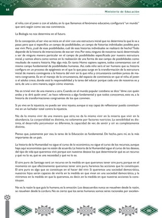 64
Ministerio de Educación
el niño, con el joven o con el adulto, en lo que llamamos el fenómeno educativo, configurará “un mundo”
que será según como sea esa convivencia.
La Biología no nos determina en el futuro.
En la concepción,el ser vivo se inicia en el vivir con una estructura inicial que no determina lo que le va a
pasar, pero que sí especifica un campo de posibilidades, un campo de historias individuales posibles para
ese vivir. Pero, ¿cuál de esas posibilidades, cuál de esas historias individuales se realizará de hecho? Todo
depende de la historia de interacciones de ese ser vivo.Por esto,ninguno de nosotros nació determinado
a ser de ninguna manera particular en el campo de posibilidades especificado por nuestra estructura
inicial, y somos ahora como somos en la realización de una forma de ese campo de posibilidades como
resultado de nuestra historia. Hay algo más. En tanto Homo sapiens sapiens, todos comenzamos con el
mismo campo fundamental de posibilidades humanas. Así, cada niño será el ser humano que su historia
configura en un proceso de epigénesis en el que lo que pasa surge en la transformación de la estructura
inicial de manera contingente a la historia del vivir en la que niño y circunstancia cambian juntos de ma-
nera congruente. Es en el manejo de la circunstancia, del espacio de convivencia en que el niño, el joven
o el adulto crece, donde está la responsabilidad y la tarea del educar porque cada uno de nosotros es y
será, de una u otra manera, según cómo vivamos.
No es trivial vivir de una manera u otra.Cuando en el mundo popular cotidiano se dice:“dime con quién
andas y te diré quién eres”, se hace referencia a algo fundamental y que todos conocemos, esto es, a la
historia de transformaciones congruentes de los que conviven.
Si yo vivo en la injusticia, no puedo ser sino injusto, aunque si soy capaz de reflexionar puedo constituir-
me en un luchador total contra la injusticia.
No da lo mismo vivir de una manera que otra; no da lo mismo vivir en la miseria que vivir en la
abundancia. La corporalidad es distinta, no solamente por factores nutricios. La sensibilidad es dis-
tinta, el desarrollo psicomotor es diferente, la capacidad de ver, de sentir y oír es completamente
distinta.
Pienso que, justamente por eso, la tarea de la Educación es fundamental. De hecho, para mí, es la más
importante de un país.
La historia de la Humanidad no sigue el curso de lo económico,no sigue el curso de los recursos,aunque
haya aquí economistas que no estén de acuerdo.La historia de la Humanidad sigue el curso de los deseos,
del tipo de vida que queremos vivir,porque son nuestros deseos los que determinarán qué es un recurso
y qué no lo es, qué es una necesidad y qué no lo es.
El aire puro de Santiago será un recurso en la medida en que queramos tener aire puro, porque en el
momento en que efectivamente queramos tener aire puro, haremos las acciones que lo constituyan.
El aire puro es algo que se constituye en el hacer del vivir. Si queremos una sociedad democrática,
nuestros hijos serán capaces de vivirla en la medida en que vivan en una sociedad democrática, y la
viviremos en la medida en que la queramos, es decir, en la medida en que nuestras acciones la cons-
tituyan.
No es la razón la que guía lo humano,es la emoción.Los desacuerdos nunca se resuelven desde la razón,
se resuelven desde la cordura. No es cierto que los seres humanos somos seres racionales por excelen-
 