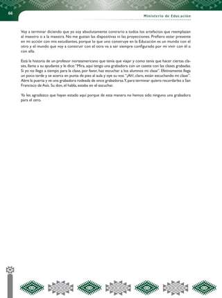 66
Ministerio de Educación
Voy a terminar diciendo que yo soy absolutamente contrario a todos los artefactos que reemplazan
al maestro o a la maestra. No me gustan las diapositivas ni las proyecciones. Prefiero estar presente
en mi acción con mis estudiantes, porque lo que uno construye en la Educación es un mundo con el
otro y el mundo que voy a construir con el otro va a ser siempre configurado por mi vivir con él o
con ella.
Está la historia de un profesor norteamericano que tenía que viajar y como tenía que hacer ciertas cla-
ses, llama a su ayudante y le dice:“Mira, aquí tengo una grabadora con un casete con las clases grabadas.
Si yo no llego a tiempo para la clase, por favor, haz escuchar a los alumnos mi clase”. Efetivamente llega
un poco tarde y se acerca en punta de pies al aula y oye su voz.“¡Ah!, claro, están escuchando mi clase”.
Abre la puerta y ve una grabadora rodeada de once grabadoras.Y,para terminar quiero recordarles a San
Francisco de Asís. Su don, el habla, estaba en el escuchar.
Yo les agradezco que hayan estado aquí porque de esta manera no hemos sido ninguno una grabadora
para el otro.
 