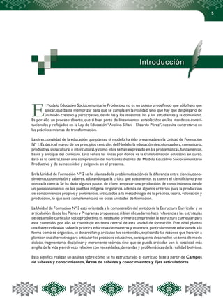5
Introducción
El Modelo Educativo Sociocomunitario Productivo no es un objeto predefinido que sólo haya que
aplicar, que baste memorizar para que se cumpla en la realidad, sino que hay que desplegarlo de
un modo creativo y participativo, desde las y los maestros, las y los estudiantes y la comunidad.
Es por ello un proceso abierto, que si bien parte de lineamientos establecidos en los mandatos consti-
tucionales y reflejados en la Ley de Educación “Avelino Siñani - Elizardo Pérez”, necesita concretarse en
las prácticas mismas de transformación.
La direccionalidad de la educación que plantea el modelo ha sido presentada en la Unidad de Formación
Nº 1.Es decir,el marco de los principios centrales del Modelo:la educación descolonizadora,comunitaria,
productiva,intracultural e intercultural,y como ellos se han expresado en las problemáticas,fundamentos,
bases y enfoque del currículo. Esto señala las líneas por donde va la transformación educativa en curso.
Esto es lo central,tener una comprensión del horizonte distinto del Modelo Educativo Sociocomunitario
Productivo y de su necesidad y exigencia en el presente.
En la Unidad de Formación Nº 2 se ha planteado la problematización de la diferencia entre ciencia,cono-
cimiento, cosmovisión y saberes, aclarando que la crítica que sostenemos es contra el cientificismo y no
contra la ciencia. Se ha dado algunas pautas de cómo empezar una producción de conocimientos desde
un posicionamiento en los pueblos indígena originarios, además de algunos criterios para la producción
de conocimientos propios y pertinentes, articulados a la metodología de la práctica, teoría, valoración y
producción, lo que será complementado en otras unidades de formación.
La Unidad de Formación Nº 3 está orientada a la comprensión del sentido de la Estructura Curricular y su
articulación desde los Planes y Programas propuestos;si bien el cuaderno hace referencia a las estrategias
de desarrollo curricular socioproductivo,es necesario primero comprender la estructura curricular para
este cometido, por ello se constituye en tema central de esta unidad de formación. Este nivel plantea
una fuerte reflexión sobre la práctica educativa de maestras y maestros,particularmente relacionada a la
forma cómo se organizan,se desarrollan y articulan los contenidos,explicando las razones que llevaron a
plantear una alternativa para articular los procesos educativos,para que no desarrollen un tema de modo
aislado, fragmentario, disciplinar y meramente teórico, sino que se pueda articular con la totalidad más
amplia de la vida y en directa relación con necesidades,demandas y problemáticas de la realidad boliviana.
Esto significa realizar un análisis sobre cómo se ha estructurado el currículo base a partir de Campos
de saberes y conocimientos, Áreas de saberes y conocimientos y Ejes articuladores.
 