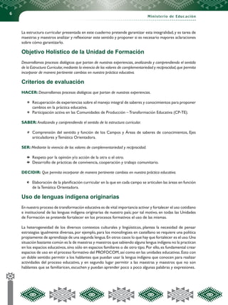 6
Ministerio de Educación
La estructura curricular presentada en este cuaderno pretende garantizar esta integralidad,y es tarea de
maestras y maestros analizar y reflexionar este sentido y proponer si es necesario mayores aclaraciones
sobre cómo garantizarlo.
Objetivo Holístico de la Unidad de Formación
Desarrollamos procesos dialógicos que partan de nuestras experiencias, analizando y comprendiendo el sentido
de la Estructura Curricular,mediante la vivencia de los valores de complementariedad y reciprocidad,que permita
incorporar de manera pertinente cambios en nuestra práctica educativa.
Criterios de evaluación
HACER: Desarrollamos procesos dialógicos que partan de nuestras experiencias.
	 Recuperación de experiencias sobre el manejo integral de saberes y conocimientos para proponer
cambios en la práctica educativa.
	 Participación activa en las Comunidades de Producción – Transformación Educativa (CP-TE).
SABER: Analizando y comprendiendo el sentido de la estructura curricular.
	 Comprensión del sentido y función de los Campos y Áreas de saberes de conocimientos, Ejes
articuladores y Temática Orientadora.
SER: Mediante la vivencia de los valores de complementariedad y reciprocidad.
	 Respeto por la opinión y/o acción de la otra o el otro.
	 Desarrollo de prácticas de convivencia, cooperación y trabajo comunitario.
DECIDIR: Que permita incorporar de manera pertinente cambios en nuestra práctica educativa.
	 Elaboración de la planificación curricular en la que en cada campo se articulen las áreas en función
de la Temática Orientadora.
Uso de lenguas indígena originarias
En nuestro proceso de transformación educativa es de vital importancia activar y fortalecer el uso cotidiano
e institucional de las lenguas indígena originarias de nuestro país; por tal motivo, en todas las Unidades
de Formación se pretende fortalecer en los procesos formativos el uso de las mismas.
La heterogeneidad de los diversos contextos culturales y lingüísticos, plantea la necesidad de pensar
estrategias igualmente diversas, por ejemplo, para los monolingües en castellano se requiere una política
propiamente de aprendizaje de una segunda lengua.En otros casos lo que hay que fortalecer es el uso.Una
situación bastante común es la de maestras y maestros que sabiendo alguna lengua indígena no la practican
en los espacios educativos, sino sólo en espacios familiares o de otro tipo. Por ello, es fundamental crear
espacios de uso en el proceso formativo del PROFOCOM,así como en las unidades educativas.Esto con
un doble sentido: permitir a los hablantes que puedan usar la lengua indígena que conocen para realizar
actividades del proceso educativo, y en segundo lugar permitir a las maestras y maestros que no son
hablantes que se familiaricen, escuchen y puedan aprender poco a poco algunas palabras y expresiones.
 