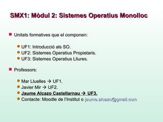  Unitats formatives que el componen:Unitats formatives que el componen:
UF1: Introducció als SO.UF1: Introducció als SO.
UF2: Sistemes Operatius Propietaris.UF2: Sistemes Operatius Propietaris.
UF3: Sistemes Operatius Lliures.UF3: Sistemes Operatius Lliures.
 ProfessorsProfessors::
Mar LluellesMar Lluelles  UF1.UF1.
Javier MirJavier Mir  UF2.UF2.
Jaume Alcazo CastellarnauJaume Alcazo Castellarnau  UF3.UF3.
Contacte: Moodle de l’InstitutContacte: Moodle de l’Institut oo jaume.alcazo@gmail.comjaume.alcazo@gmail.com
SMX1: Mòdul 2: Sistemes Operatius MonollocSMX1: Mòdul 2: Sistemes Operatius Monolloc
 