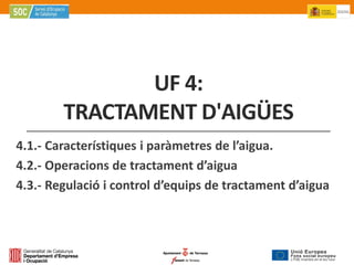 UF 4:
        TRACTAMENT D'AIGÜES
4.1.- Característiques i paràmetres de l’aigua.
4.2.- Operacions de tractament d’aigua
4.3.- Regulació i control d’equips de tractament d’aigua
 
