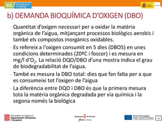 b) DEMANDA BIOQUÍMICA D’OXIGEN (DBO)
‐ Quantitat d’oxigen necessari per a oxidar la matèria
  orgànica de l’aigua, mitjançant processos biològics aerobis i

‐ Es refereix a l'oxigen consumit en 5 dies (DBO5) en unes
  també els compostos inorgànics oxidables.

  condicions determinades (20ºC i foscor) i es mesura en
  mg/l d’O2. La relació DQO/DBO d’una mostra indica el grau

‐ També es mesura la DBO total: dies que fan falta per a que
  de biodegradabilitat de l’aigua.


‐ La diferència entre DQO i DBO és que la primera mesura
  es consumeixi tot l’oxigen de l’aigua

  tota la matèria orgànica degradada per via química i la
  segona només la biològica

                                                                  13
 