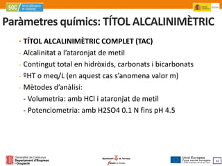 Paràmetres químics: TÍTOL ALCALINIMÈTRIC
   • TÍTOL ALCALINIMÈTRIC COMPLET (TAC)
   - Alcalinitat a l’ataronjat de metil
   - Contingut total en hidròxids, carbonats i bicarbonats
   - ºHT o meq/L (en aquest cas s’anomena valor m)
   - Mètodes d’anàlisi:
    - Volumetria: amb HCl i ataronjat de metil
    - Potenciometria: amb H2SO4 0.1 N fins pH 4.5




                                                             24
 