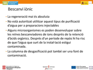 Bescanvi iònic
• La regeneració mai és absoluta
• No està autoritzat utilitzar aquest tipus de purificació
  d’aigua per a preparacions injectables
• Alguns microorganismes es poden desenvolupar sobre
  les reïnes bescanviadores de ions desprès de la retenció
  d’àcids orgànics. Després d’un període de repòs hi ha risc
  de que l’aigua que surt de la instal·lació estigui
  contaminada.
• La columna de desgasificació pot també ser una font de
  contaminació.


                                                               60
 