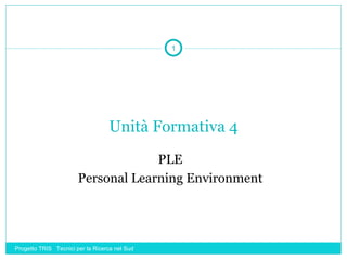 1




                                  Unità Formativa 4

                                    PLE
                       Personal Learning Environment




Progetto TRIS Tecnici per la Ricerca nel Sud
 