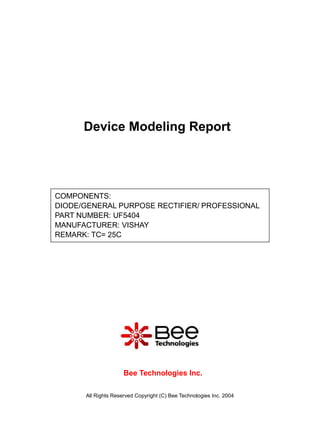 Device Modeling Report




COMPONENTS:
DIODE/GENERAL PURPOSE RECTIFIER/ PROFESSIONAL
PART NUMBER: UF5404
MANUFACTURER: VISHAY
REMARK: TC= 25C




                     Bee Technologies Inc.

      All Rights Reserved Copyright (C) Bee Technologies Inc. 2004
 