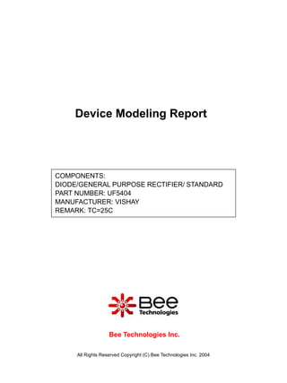 Device Modeling Report




COMPONENTS:
DIODE/GENERAL PURPOSE RECTIFIER/ STANDARD
PART NUMBER: UF5404
MANUFACTURER: VISHAY
REMARK: TC=25C




                   Bee Technologies Inc.

     All Rights Reserved Copyright (C) Bee Technologies Inc. 2004
 