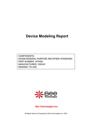Device Modeling Report




COMPONENTS:
DIODE/GENERAL PURPOSE RECTIFIER/ STANDARD
PART NUMBER: UF5406
MANUFACTURER: VISHAY
REMARK: TC=25C




                   Bee Technologies Inc.


    All Rights Reserved Copyright (C) Bee Technologies Inc. 2004
 