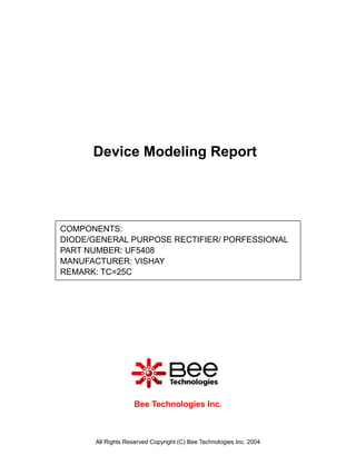 Device Modeling Report




COMPONENTS:
DIODE/GENERAL PURPOSE RECTIFIER/ PORFESSIONAL
PART NUMBER: UF5408
MANUFACTURER: VISHAY
REMARK: TC=25C




                     Bee Technologies Inc.



       All Rights Reserved Copyright (C) Bee Technologies Inc. 2004
 