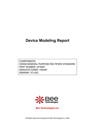 Device Modeling Report




COMPONENTS:
DIODE/GENERAL PURPOSE RECTIFIER/ STANDARD
PART NUMBER: UF5408
MANUFACTURER: VISHAY
REMARK: TC=25C




                  Bee Technologies Inc.



    All Rights Reserved Copyright (C) Bee Technologies Inc. 2004
 