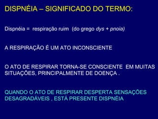 DISPNÉIA – SIGNIFICADO DO TERMO:
Dispnéia = respiração ruim (do grego dys + pnoia)
A RESPIRAÇÃO É UM ATO INCONSCIENTE
O ATO DE RESPIRAR TORNA-SE CONSCIENTE EM MUITAS
SITUAÇÕES, PRINCIPALMENTE DE DOENÇA .
QUANDO O ATO DE RESPIRAR DESPERTA SENSAÇÕES
DESAGRADÁVEIS , ESTÁ PRESENTE DISPNÉIA
 