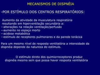 MECANISMOS DE DISPNÉIA
-POR ESTÍMULO DOS CENTROS RESPIRATÓRIOS:
Aumento da atividade da musculatura respiratória
resultando em hiperventilação secundária a:
--alterações na relação ventilação/perfusão
--aumento no espaço morto
--acidose metabólica
--estímulo de receptores pulmonares e da parede torácica
Para um mesmo nível de resposta ventilatória a intensidade da
dispnéia depende da natureza do estímulo.
O estímulo direto dos quimiorreceptores produz
dispnéia mesmo sem que possa haver resposta ventilatória
 