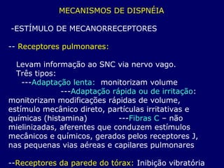 MECANISMOS DE DISPNÉIA
-ESTÍMULO DE MECANORRECEPTORES
-- Receptores pulmonares:
Levam informação ao SNC via nervo vago.
Três tipos:
---Adaptação lenta: monitorizam volume
---Adaptação rápida ou de irritação:
monitorizam modificações rápidas de volume,
estímulo mecânico direto, partículas irritativas e
químicas (histamina) ---Fibras C – não
mielinizadas, aferentes que conduzem estímulos
mecânicos e químicos, gerados pelos receptores J,
nas pequenas vias aéreas e capilares pulmonares
--Receptores da parede do tórax: Inibição vibratória
 