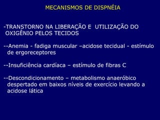 MECANISMOS DE DISPNÉIA
-TRANSTORNO NA LIBERAÇÃO E UTILIZAÇÃO DO
OXIGÊNIO PELOS TECIDOS
--Anemia - fadiga muscular –acidose tecidual - estímulo
de ergoreceptores
--Insuficiência cardíaca – estímulo de fibras C
--Descondicionamento – metabolismo anaeróbico
despertado em baixos níveis de exercício levando a
acidose lática
 