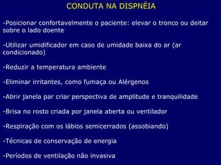 CONDUTA NA DISPNÉIA
-Posicionar confortavelmente o paciente: elevar o tronco ou deitar
sobre o lado doente
-Utilizar umidificador em caso de umidade baixa do ar (ar
condicionado)
-Reduzir a temperatura ambiente
-Eliminar irritantes, como fumaça ou Alérgenos
-Abrir janela par criar perspectiva de amplitude e tranquilidade
-Brisa no rosto criada por janela aberta ou ventilador
-Respiração com os lábios semicerrados (assobiando)
-Técnicas de conservação de energia
-Períodos de ventilação não invasiva
 
