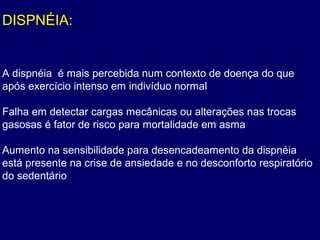 DISPNÉIA:
A dispnéia é mais percebida num contexto de doença do que
após exercício intenso em indivíduo normal
Falha em detectar cargas mecânicas ou alterações nas trocas
gasosas é fator de risco para mortalidade em asma
Aumento na sensibilidade para desencadeamento da dispnéia
está presente na crise de ansiedade e no desconforto respiratório
do sedentário
 