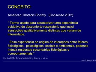CONCEITO:
American Thoracic Society (Consenso 2012)
“ Termo usado para caracterizar uma experiência
subjetiva de desconforto respiratório que inclui
sensações qualitativamente distintas que variam de
intensidade.
Essa experiência se origina de interações entre fatores
fisiológicos , psicológicos, sociais e ambientais, podendo
induzir respostas secundárias fisiológicas e
comportamentais.”
Parshall MB, Schwartzstein RM, Adams L, et al.
Am J Respir Crit
 