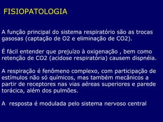 FISIOPATOLOGIA
A função principal do sistema respiratório são as trocas
gasosas (captação de O2 e eliminação de CO2).
É fácil entender que prejuízo à oxigenação , bem como
retenção de CO2 (acidose respiratória) causem dispnéia.
A respiração é fenômeno complexo, com participação de
estímulos não só químicos, mas também mecânicos a
partir de receptores nas vias aéreas superiores e parede
torácica, além dos pulmões.
A resposta é modulada pelo sistema nervoso central
 