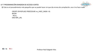 Profesor Raúl Salgado Vilas
UF-7 PROGRAMACIÓN AVANZADA DE ACCESO A DATOS
 Este es el procedimiento más pequeño que se puede hacer sin que de errores de compilación, eso sí no hace nada:
CREATE OR REPLACE PROCEDURE no_HACE_NADA AS
BEGIN
NULL;
END IMP_LIN;
 