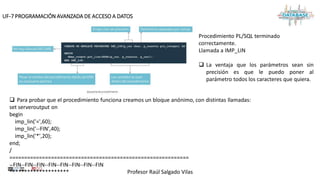 Profesor Raúl Salgado Vilas
UF-7 PROGRAMACIÓN AVANZADA DE ACCESO A DATOS
 Para probar que el procedimiento funciona creamos un bloque anónimo, con distintas llamadas:
set serveroutput on
begin
imp_lin('=',60);
imp_lin('--FIN',40);
imp_lin('*',20);
end;
/
============================================================
--FIN--FIN--FIN--FIN--FIN--FIN--FIN--FIN
********************
Procedimiento PL/SQL terminado
correctamente.
Llamada a IMP_LIN
 La ventaja que los parámetros sean sin
precisión es que le puedo poner al
parámetro todos los caracteres que quiera.
 