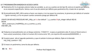 Profesor Raúl Salgado Vilas
UF-7 PROGRAMACIÓN AVANZADA DE ACCESO A DATOS
 Parámetros IN: En el ejemplo anterior todas las variables p_car y p_cuantos son de tipo IN; como es la opción por defecto,
no es necesario especificarlo. Vamos a ver el uso de valores por defecto para parámetros IN, a través de un ejemplo.
 Al procedimiento IMP_LIN le vamos a hacer una mejora, si no nos pasan los caracteres, le ponemos por defecto el caracter
'-' (guión normal), y si no me pasan cuantos caracteres pongo por defecto 40.
CREATE OR REPLACE PROCEDURE IMP_LIN(p_car in char default '-', p_cuantos IN pls_integer default 40) AS
BEGIN
dbms_output.put_line(RPAD(p_car, p_cuantos, p_car));
END IMP_LIN;
 Probamos el procedimiento con un bloque anónimo. !!!!OJO!!!!! : si paso un parámetro sólo, PL toma el literal como si
fuera un(os) caracter(es), el decir el numero 20, lo toma como '20', y te imprime 40 caracteres(2020202020...).
 Si quiero pasar sólo el segundo parámetro, y que el carácter lo tome por defecto, fíjate en la llamada:
imp_lin(p_cuantos=> 10);
 Si invoco sin parámetros, toma los dos por defecto.
 