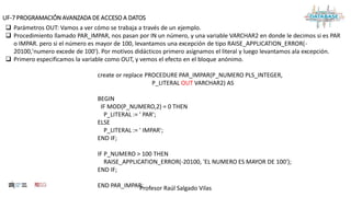 Profesor Raúl Salgado Vilas
UF-7 PROGRAMACIÓN AVANZADA DE ACCESO A DATOS
 Parámetros OUT: Vamos a ver cómo se trabaja a través de un ejemplo.
 Procedimiento llamado PAR_IMPAR, nos pasan por IN un número, y una variable VARCHAR2 en donde le decimos si es PAR
o IMPAR. pero si el número es mayor de 100, levantamos una excepción de tipo RAISE_APPLICATION_ERROR(-
20100,'numero excede de 100'). Por motivos didácticos primero asignamos el literal y luego levantamos ala excepción.
 Primero especificamos la variable como OUT, y vemos el efecto en el bloque anónimo.
create or replace PROCEDURE PAR_IMPAR(P_NUMERO PLS_INTEGER,
P_LITERAL OUT VARCHAR2) AS
BEGIN
IF MOD(P_NUMERO,2) = 0 THEN
P_LITERAL := ' PAR';
ELSE
P_LITERAL := ' IMPAR';
END IF;
IF P_NUMERO > 100 THEN
RAISE_APPLICATION_ERROR(-20100, 'EL NUMERO ES MAYOR DE 100');
END IF;
END PAR_IMPAR;
 