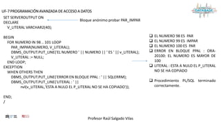 Profesor Raúl Salgado Vilas
UF-7 PROGRAMACIÓN AVANZADA DE ACCESO A DATOS
SET SERVEROUTPUT ON
DECLARE
V_LITERAL VARCHAR2(40);
BEGIN
FOR NUMERO IN 98 .. 101 LOOP
PAR_IMPAR(NUMERO, V_LITERAL);
DBMS_OUTPUT.PUT_LINE('EL NUMERO ' || NUMERO || ' ES ' || v_LITERAL);
V_LITERAL := NULL;
END LOOP;
EXCEPTION
WHEN OTHERS THEN
DBMS_OUTPUT.PUT_LINE('ERROR EN BLOQUE PPAL : ' || SQLERRM);
DBMS_OUTPUT.PUT_LINE('LITERAL : ' ||
nvl(v_LITERAL,'ESTA A NULO EL P_LITERAL NO SE HA COPIADO'));
END;
/
 EL NUMERO 98 ES PAR
 EL NUMERO 99 ES IMPAR
 EL NUMERO 100 ES PAR
 ERROR EN BLOQUE PPAL : ORA-
20100: EL NUMERO ES MAYOR DE
100
 LITERAL : ESTA A NULO EL P_LITERAL
NO SE HA COPIADO
 Procedimiento PL/SQL terminado
correctamente.
Bloque anónimo probar PAR_IMPAR
 