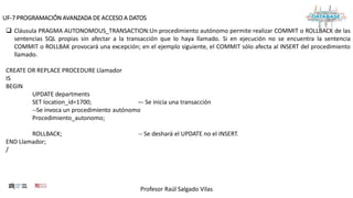 Profesor Raúl Salgado Vilas
UF-7 PROGRAMACIÓN AVANZADA DE ACCESO A DATOS
 Cláusula PRAGMA AUTONOMOUS_TRANSACTION:Un procedimiento autónomo permite realizar COMMIT o ROLLBACK de las
sentencias SQL propias sin afectar a la transacción que lo haya llamado. Si en ejecución no se encuentra la sentencia
COMMIT o ROLLBAK provocará una excepción; en el ejemplo siguiente, el COMMIT sólo afecta al INSERT del procedimiento
llamado.
CREATE OR REPLACE PROCEDURE Llamador
IS
BEGIN
UPDATE departments
SET location_id=1700; –- Se inicia una transacción
--Se invoca un procedimiento autónomo
Procedimiento_autonomo;
ROLLBACK; -- Se deshará el UPDATE no el INSERT.
END Llamador;
/
 