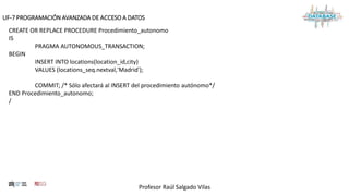 Profesor Raúl Salgado Vilas
UF-7 PROGRAMACIÓN AVANZADA DE ACCESO A DATOS
CREATE OR REPLACE PROCEDURE Procedimiento_autonomo
IS
PRAGMA AUTONOMOUS_TRANSACTION;
BEGIN
INSERT INTO locations(location_id,city)
VALUES (locations_seq.nextval,'Madrid');
COMMIT; /* Sólo afectará al INSERT del procedimiento autónomo*/
END Procedimiento_autonomo;
/
 