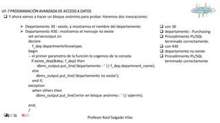 Profesor Raúl Salgado Vilas
UF-7 PROGRAMACIÓN AVANZADA DE ACCESO A DATOS
 Y ahora vamos a hacer un bloque anónimo para probar. Haremos dos invocaciones:
 Departamento 30 : existe, y mostramos el nombre del departamento
 Departamento 430 : mostramos el mensaje no existe
set serveroutput on
declare
f_dep departments%rowtype;
begin
-- el primer parametro de la función lo cogemos de la consola
if existe_dep(&dep, f_dep) then
dbms_output.put_line('departamento : ' || f_dep.department_name);
else
dbms_output.put_line('departamento no existe');
end if;
exception
when others then
dbms_output.put_line('error en bloque anónimo : ' || sqlerrm);
end;
/
 .
 con 30
 departamento : Purchasing
 Procedimiento PL/SQL
terminado correctamente.
 con 430
 departamento no existe
 Procedimiento PL/SQL
terminado correctamente
 