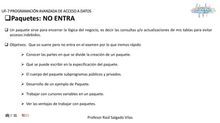 Profesor Raúl Salgado Vilas
UF-7 PROGRAMACIÓN AVANZADA DE ACCESO A DATOS
Paquetes: NO ENTRA
 Un paquete sirve para encerrar la lógica del negocio, es decir las consultas y/o actualizaciones de mis tablas para evitar
accesos indebidos.
 Objetivos: Que os suene pero no entra en el examen por lo que iremos rápido
 Conocer las partes en que se divide la creación de un paquete.
 Qué se puede escribir en la especificación del paquete.
 El cuerpo del paquete subprogramas públicos y privados.
 Desarrollo de un ejemplo de Paquete.
 Trabajar con cursores variables en un paquete.
 Ver las ventajas de trabajar con paquetes.
 