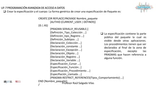 Profesor Raúl Salgado Vilas
UF-7 PROGRAMACIÓN AVANZADA DE ACCESO A DATOS
 Crear la especificación y el cuerpo: La forma genérica de crear una especificación de Paquete es:
CREATE [OR REPLACE] PACKAGE Nombre_paquete
[AUTHID {CURRENT_USER | DEFINER}]
{IS | AS}
[PRAGMA SERIALLY_REUSABLE;]
[Definición_Tipo_Colección ...]
[Definición_tipo_Registro ...]
[Definición_Subtipos ...]
[Declaración_Colección ...]
[Declaración_constante ...]
[Declaracion_Excepción ...]
[Declaración_Objeto ...]
[Declaración_Registro ...]
[Declaración_Variable ...]
[Especificación_Cursor ...]
[Especificación_Función...]
[Especificación_Procedimiento ...]
[Especifiación_Llamada ...]
[PRAGMA RESTRICT_REFERENCES(Tipos_Comportamiento) ...]
END [Nombre_paquete];
/
 La especificación contiene la parte
pública del paquete la cual es
visible desde otras aplicaciones.
Los procedimientos tienen que ser
declarados al final de la zona de
especificación, excepto las
PRAGMAS que hacen referencia a
alguna función.
 